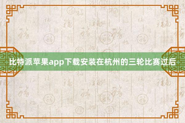比特派苹果app下载安装在杭州的三轮比赛过后