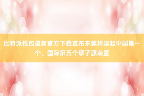 比特派钱包最新官方下载宣布东莞将建起中国第一个、国际第五个缪子源装置