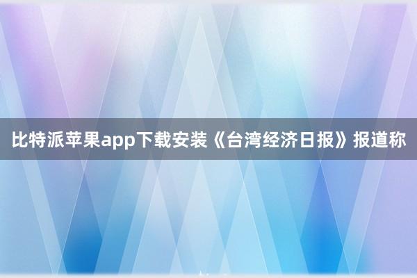 比特派苹果app下载安装《台湾经济日报》报道称